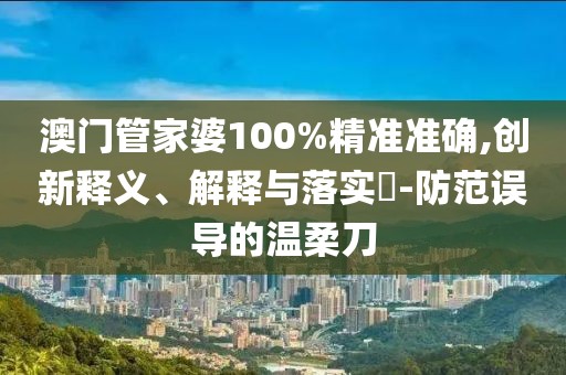 澳门管家婆100%精准准确,创新释义、解释与落实​-防范误导的温柔刀