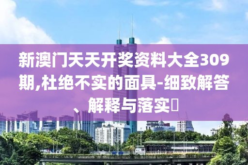 新澳门天天开奖资料大全309期,杜绝不实的面具-细致解答、解释与落实​