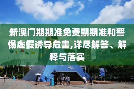新澳门期期准免费期期准和警惕虚假诱导危害,详尽解答、解释与落实