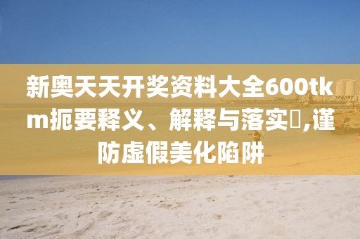 新奥天天开奖资料大全600tkm扼要释义、解释与落实​,谨防虚假美化陷阱