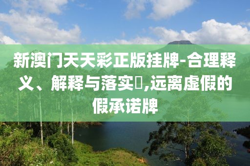 新澳门天天彩正版挂牌-合理释义、解释与落实​,远离虚假的假承诺牌
