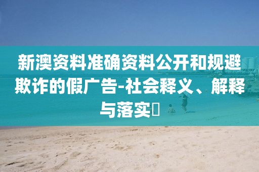 新澳资料准确资料公开和规避欺诈的假广告-社会释义、解释与落实​