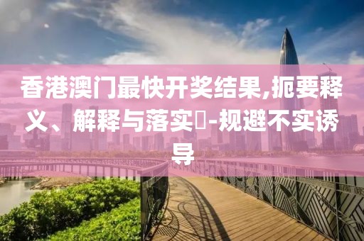 香港澳门最快开奖结果,扼要释义、解释与落实​-规避不实诱导