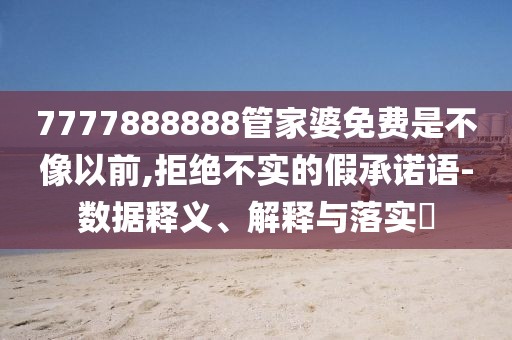 7777888888管家婆免费是不像以前,拒绝不实的假承诺语-数据释义、解释与落实​