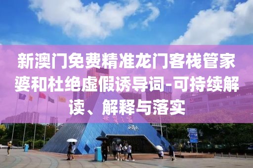 新澳门免费精准龙门客栈管家婆和杜绝虚假诱导词-可持续解读、解释与落实