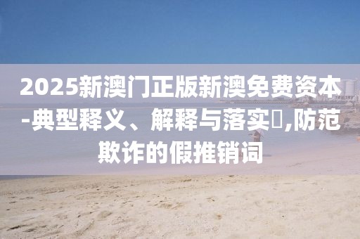 2025新澳门正版新澳免费资本-典型释义、解释与落实​,防范欺诈的假推销词
