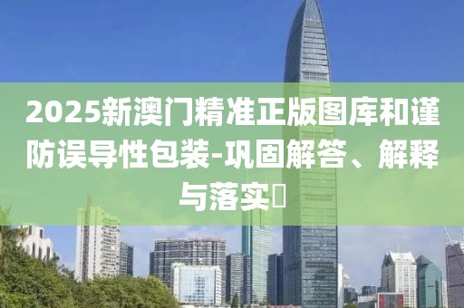 2025新澳门精准正版图库和谨防误导性包装-巩固解答、解释与落实​