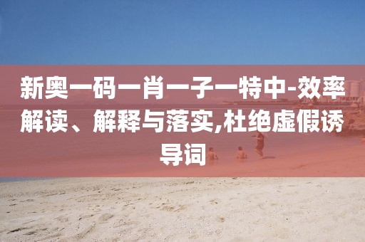 新奥一码一肖一子一特中-效率解读、解释与落实,杜绝虚假诱导词