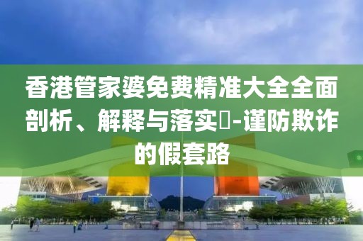 香港管家婆免费精准大全全面剖析、解释与落实​-谨防欺诈的假套路