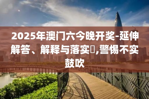 2025年澳门六今晚开奖-延伸解答、解释与落实​,警惕不实鼓吹
