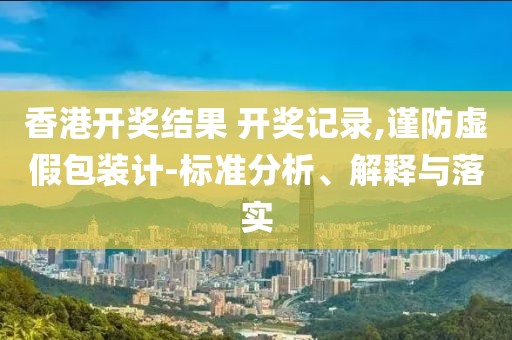 香港开奖结果 开奖记录,谨防虚假包装计-标准分析、解释与落实