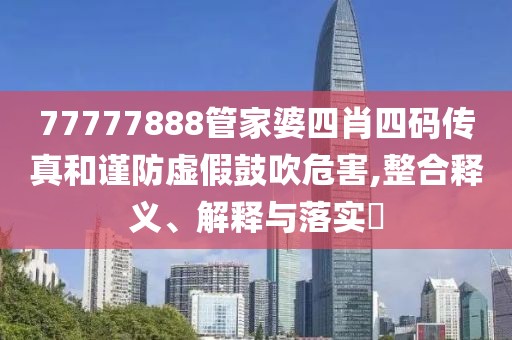 77777888管家婆四肖四码传真和谨防虚假鼓吹危害,整合释义、解释与落实​