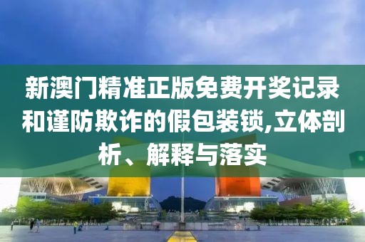 新澳门精准正版免费开奖记录和谨防欺诈的假包装锁,立体剖析、解释与落实
