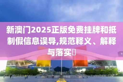 新澳门2025正版免费挂牌和抵制假信息误导,规范释义、解释与落实​