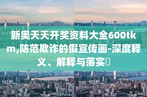 新奥天天开奖资料大全600tkm,防范欺诈的假宣传画-深度释义、解释与落实​