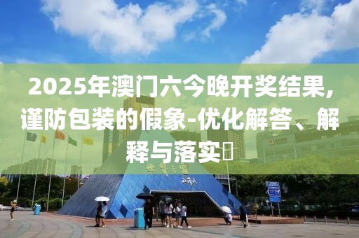 2025年澳门六今晚开奖结果,谨防包装的假象-优化解答、解释与落实​