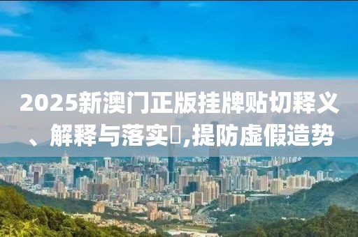 2025新澳门正版挂牌贴切释义、解释与落实​,提防虚假造势