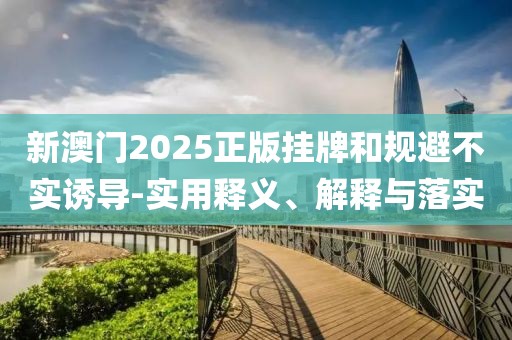 新澳门2025正版挂牌和规避不实诱导-实用释义、解释与落实