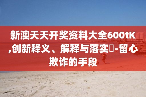 新澳天天开奖资料大全600tK,创新释义、解释与落实​-留心欺诈的手段
