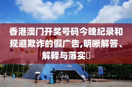 香港澳门开奖号码今晚纪录和规避欺诈的假广告,明晰解答、解释与落实​
